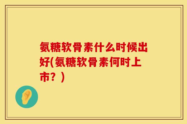 氨糖软骨素什么时候出好(氨糖软骨素何时上市？)