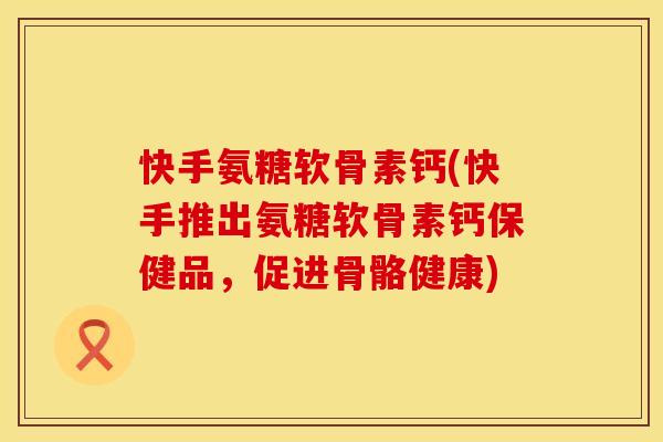 快手氨糖软骨素钙(快手推出氨糖软骨素钙保健品,促进骨骼健康)
