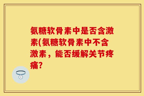 氨糖软骨素中是否含激素(氨糖软骨素中不含激素,能否缓解关节? 氨糖软骨素中是否含激素(氨糖软骨素中不含激素,能否缓解关节?