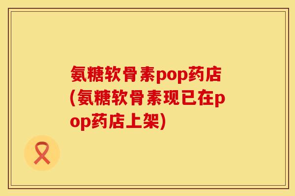 氨糖软骨素pop药店(氨糖软骨素现已在pop药店上架)