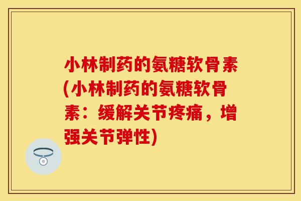 小林制药的氨糖软骨素(小林制药的氨糖软骨素：缓解关节疼痛，增强关节弹性)