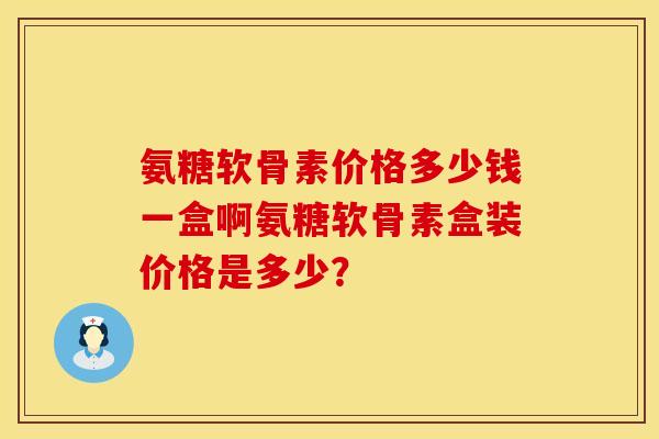 氨糖软骨素价格多少钱一盒啊氨糖软骨素盒装价格是多少？