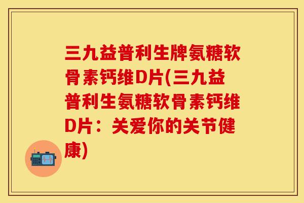三九益普利生牌氨糖软骨素钙维D片(三九益普利生氨糖软骨素钙维D片：关爱你的关节健康)