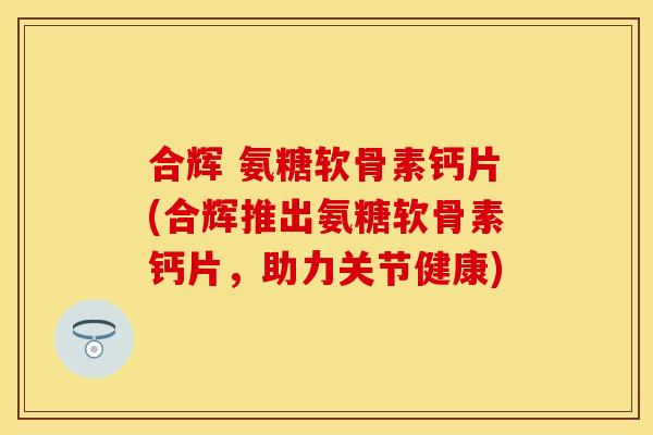 合辉 氨糖软骨素钙片(合辉推出氨糖软骨素钙片，助力关节健康)