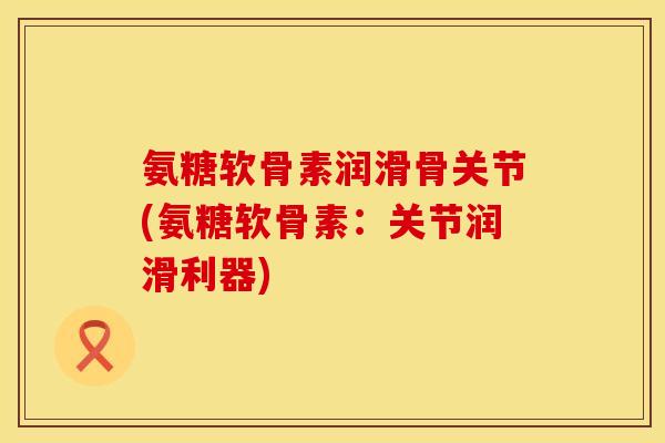 氨糖软骨素润滑骨关节(氨糖软骨素：关节润滑利器)