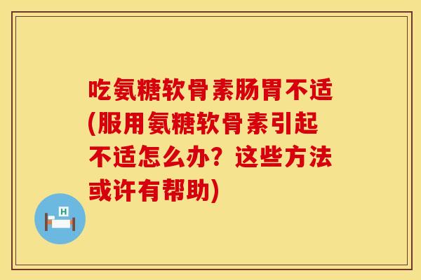 吃氨糖软骨素肠胃不适(服用氨糖软骨素引起不适怎么办？这些方法或许有帮助)