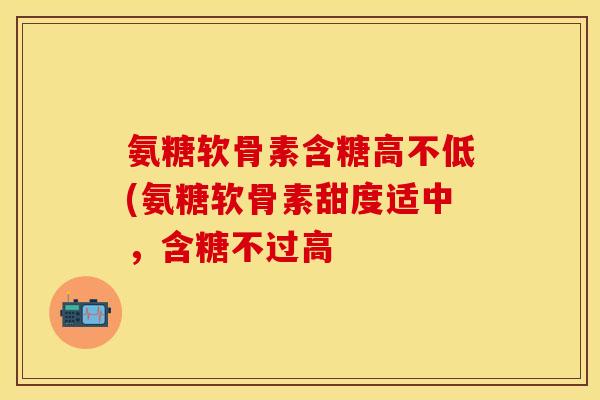 氨糖软骨素含糖高不低(氨糖软骨素甜度适中，含糖不过高