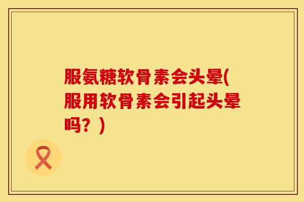 服氨糖软骨素会头晕(服用软骨素会引起头晕吗?)