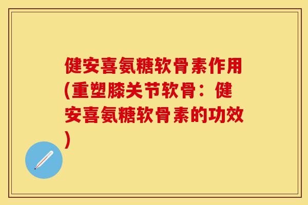 健安喜氨糖软骨素作用(重塑膝关节软骨：健安喜氨糖软骨素的功效)