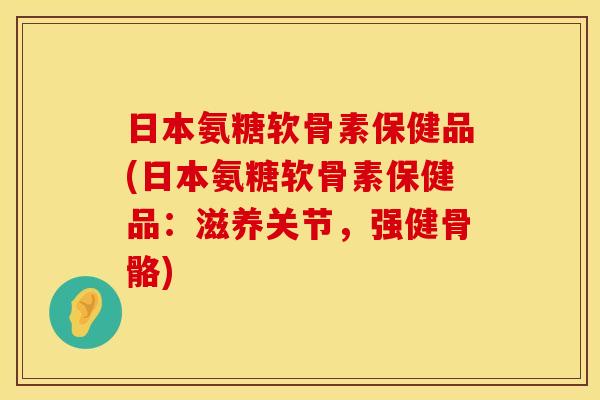 日本氨糖软骨素保健品(日本氨糖软骨素保健品:滋养关节,强健骨骼) 日本氨糖软骨素保健品(日本氨糖软骨素保健品:滋养关节,强健骨骼)