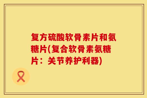 复方硫酸软骨素片和氨糖片(复合软骨素氨糖片:关节养护利器)