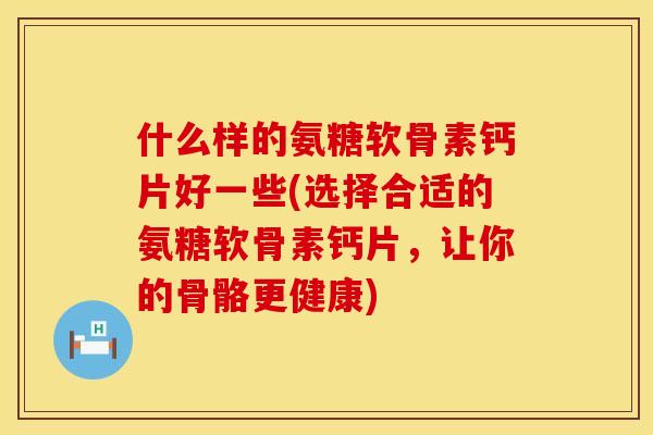 什么样的氨糖软骨素钙片好一些(选择合适的氨糖软骨素钙片，让你的骨骼更健康)
