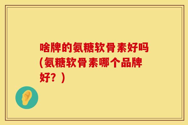 啥牌的氨糖软骨素好吗(氨糖软骨素哪个品牌好?) 啥牌的氨糖软骨素好吗(氨糖软骨素哪个品牌好?)