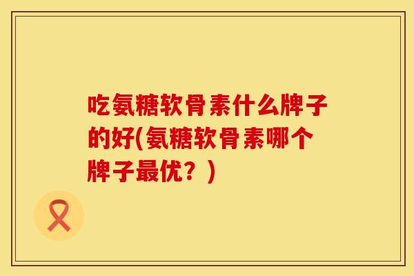 吃氨糖软骨素什么牌子的好(氨糖软骨素哪个牌子最优？)