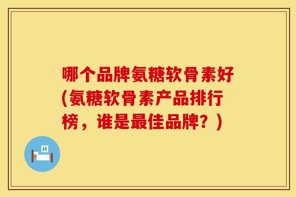 哪个品牌氨糖软骨素好(氨糖软骨素产品排行榜，谁是最佳品牌？)