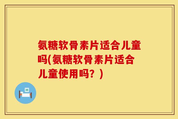 氨糖软骨素片适合儿童吗(氨糖软骨素片适合儿童使用吗?) 氨糖软骨素片适合儿童吗(氨糖软骨素片适合儿童使用吗?)