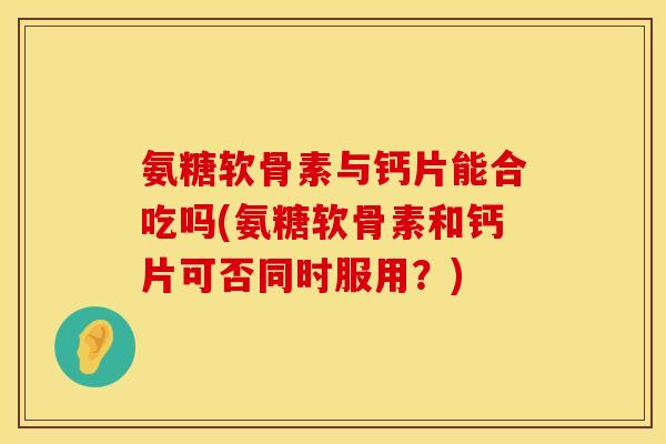 氨糖软骨素与钙片能合吃吗(氨糖软骨素和钙片可否同时服用?)