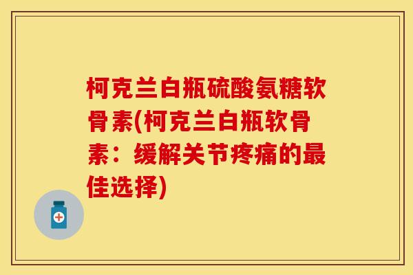 柯克兰白瓶硫酸氨糖软骨素(柯克兰白瓶软骨素：缓解关节疼痛的最佳选择)