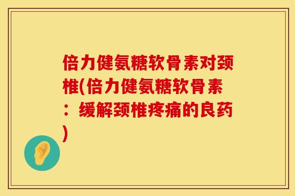 倍力健氨糖软骨素对颈椎(倍力健氨糖软骨素：缓解颈椎疼痛的良药)