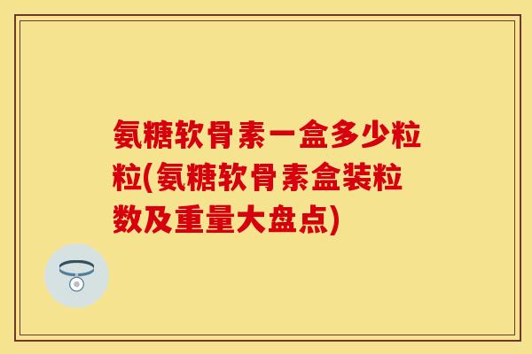氨糖软骨素一盒多少粒粒(氨糖软骨素盒装粒数及重量大盘点)