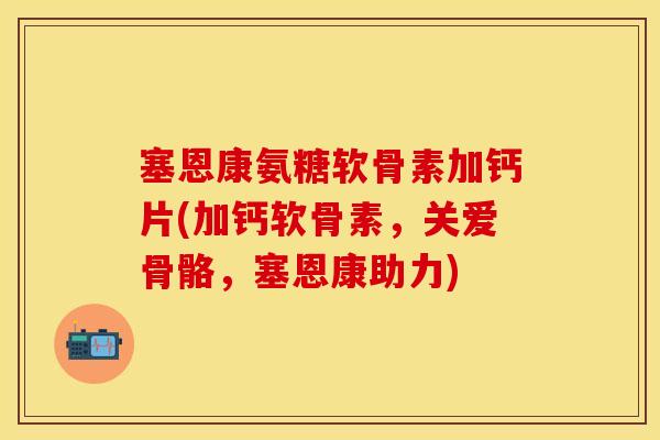塞恩康氨糖软骨素加钙片(加钙软骨素，关爱骨骼，塞恩康助力)