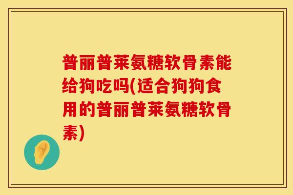 普丽普莱氨糖软骨素能给狗吃吗(适合狗狗食用的普丽普莱氨糖软骨素)
