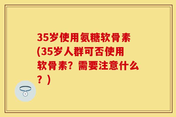 35岁使用氨糖软骨素(35岁人群可否使用软骨素?需要注意什么?)