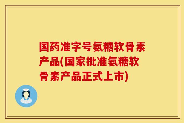 国药准字号氨糖软骨素产品(国家批准氨糖软骨素产品正式上市)