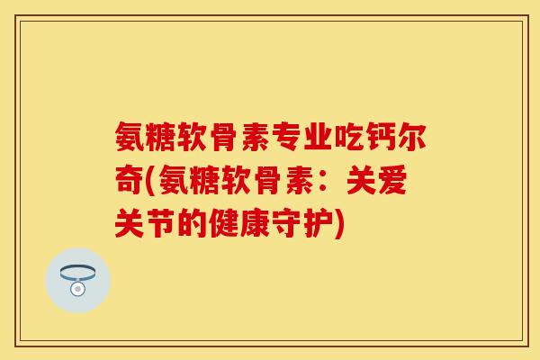 氨糖软骨素专业吃钙尔奇(氨糖软骨素:关爱关节的健康守护)