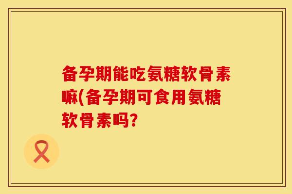 备孕期能吃氨糖软骨素嘛(备孕期可食用氨糖软骨素吗？