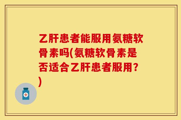 乙肝患者能服用氨糖软骨素吗(氨糖软骨素是否适合乙肝患者服用？)