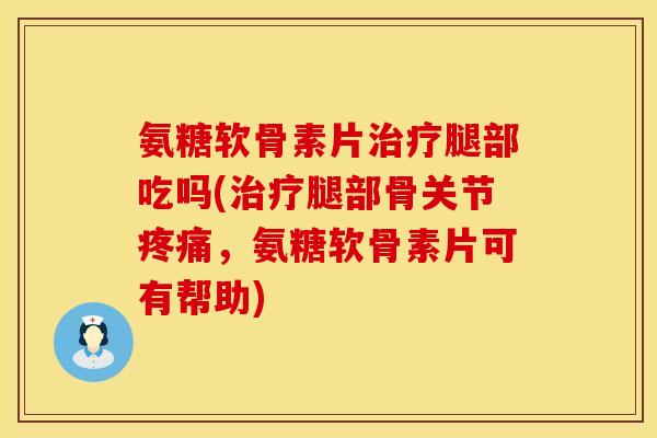 氨糖软骨素片治疗腿部吃吗(治疗腿部骨关节疼痛，氨糖软骨素片可有帮助)