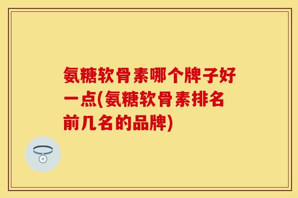 氨糖软骨素哪个牌子好一点(氨糖软骨素排名前几名的品牌)