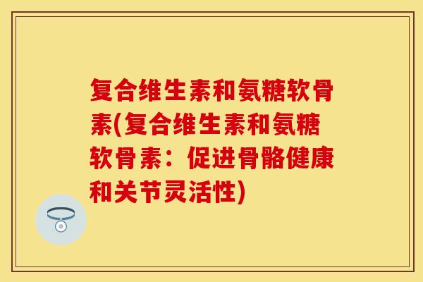 复合维生素和氨糖软骨素(复合维生素和氨糖软骨素：促进骨骼健康和关节灵活性)