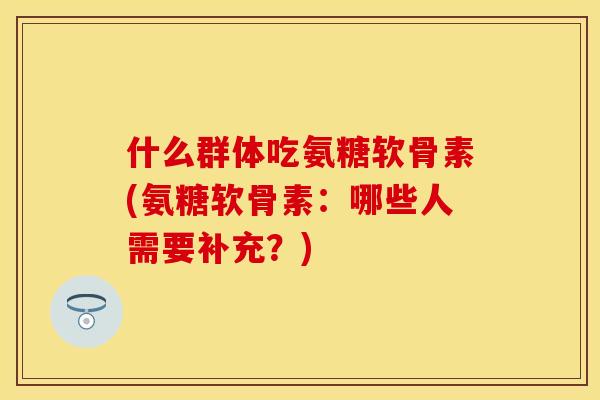 什么群体吃氨糖软骨素(氨糖软骨素:哪些人需要补充?)