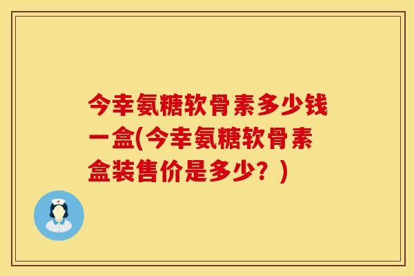 今幸氨糖软骨素多少钱一盒(今幸氨糖软骨素盒装售价是多少?)