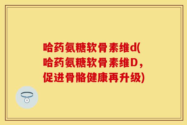 哈药氨糖软骨素维d(哈药氨糖软骨素维D,促进骨骼健康再升级)