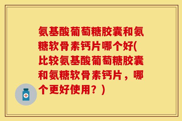 氨基酸葡萄糖胶囊和氨糖软骨素钙片哪个好(比较氨基酸葡萄糖胶囊和氨糖软骨素钙片，哪个更好使用？)