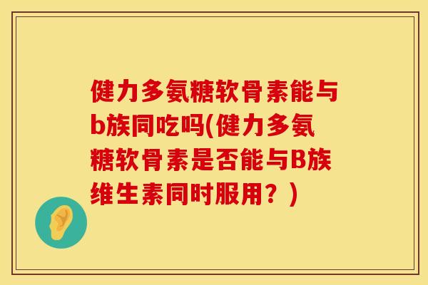 健力多氨糖软骨素能与b族同吃吗(健力多氨糖软骨素是否能与B族维生素同时服用？)
