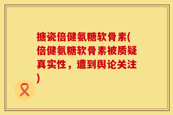 搪瓷倍健氨糖软骨素(倍健氨糖软骨素被质疑真实性，遭到舆论关注)