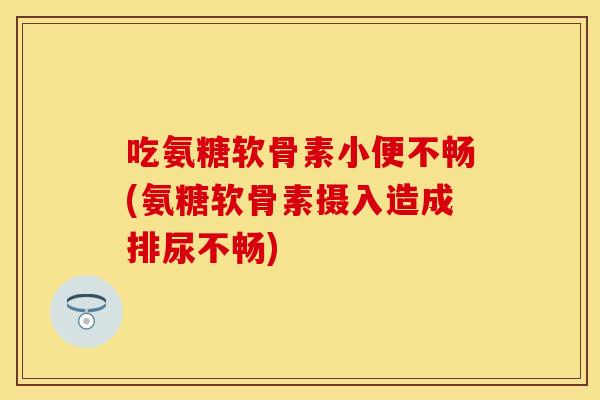 吃氨糖软骨素小便不畅(氨糖软骨素摄入造成排尿不畅)