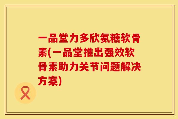 一品堂力多欣氨糖软骨素(一品堂推出强效软骨素助力关节问题解决方案)