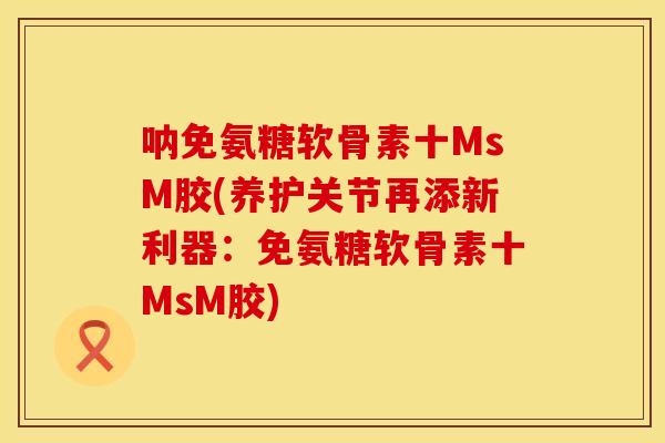 呐免氨糖软骨素十MsM胶(养护关节再添新利器:免氨糖软骨素十MsM胶) 呐免氨糖软骨素十MsM胶(养护关节再添新利器:免氨糖软骨素十MsM胶)