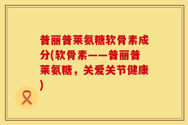 普丽普莱氨糖软骨素成分(软骨素——普丽普莱氨糖,关爱关节健康)