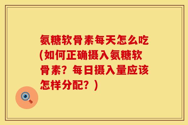 氨糖软骨素每天怎么吃(如何正确摄入氨糖软骨素？每日摄入量应该怎样分配？)