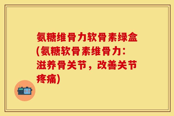 氨糖维骨力软骨素绿盒(氨糖软骨素维骨力：滋养骨关节，改善关节疼痛)