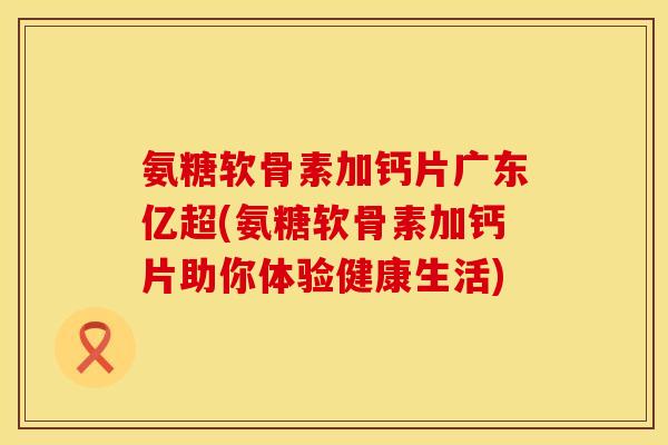 氨糖软骨素加钙片广东亿超(氨糖软骨素加钙片助你体验健康生活)