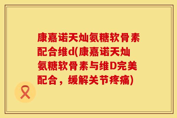 康嘉诺天灿氨糖软骨素配合维d(康嘉诺天灿氨糖软骨素与维D完美配合，缓解关节疼痛)