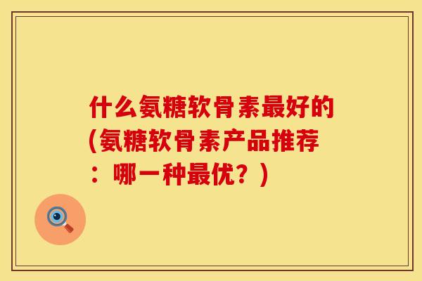 什么氨糖软骨素最好的(氨糖软骨素产品推荐：哪一种最优？)