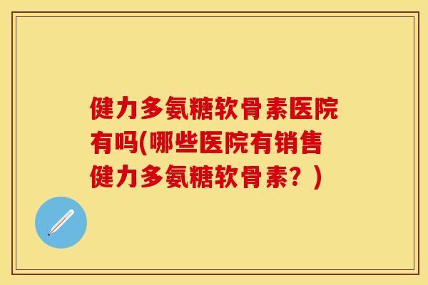 健力多氨糖软骨素医院有吗(哪些医院有销售健力多氨糖软骨素？)